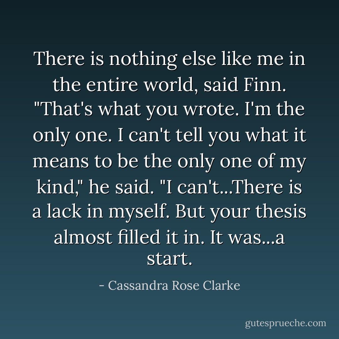 There is nothing else like me in the entire world, said Finn. "That's what you wrote. I'm the only one. I can't tell you what it means to be the only one of my kind," he said. "I can't...There is a lack in myself. But your thesis almost filled it in. It was...a start. - Cassandra Rose Clarke