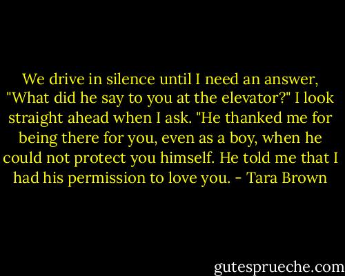 We drive in silence until I need an answer, "What did he say to you at the elevator?" I look straight ahead when I ask.<br />"He thanked me for being there for you, even as a boy, when he could not protect you himself. He told me that I had his permission to love you. - Tara Brown