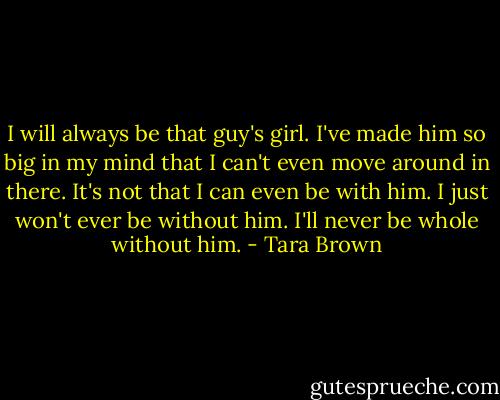 I will always be that guy's girl. I've made him so big in my mind that I can't even move around in there. It's not that I can even be with him. I just won't ever be without him. I'll never be whole without him. - Tara Brown