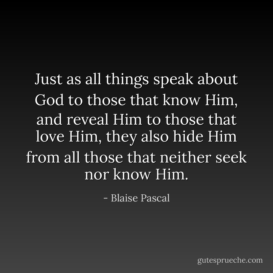 Just as all things speak about God to those that know Him, and reveal Him to those that love Him, they also hide Him from all those that neither seek nor know Him. - Blaise Pascal