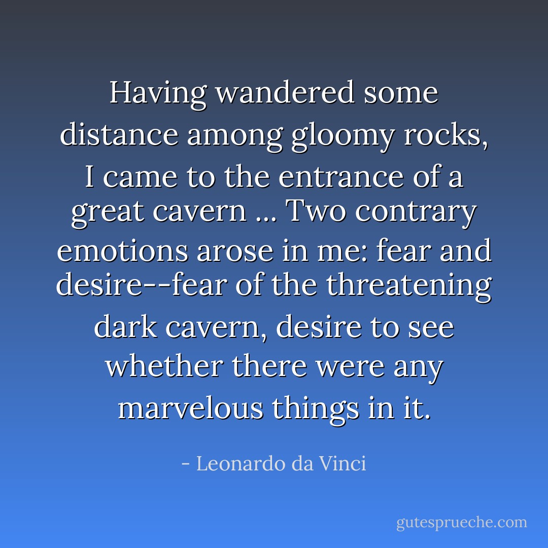 Having wandered some distance among gloomy rocks, I came to the entrance of a great cavern ... Two contrary emotions arose in me: fear and desire--fear of the threatening dark cavern, desire to see whether there were any marvelous things in it. - Leonardo da Vinci