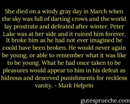 She died on a windy gray day in March when the sky was full of darting crows and the world lay prostrate and defeated after winter. Peter Lake was at her side and it ruined him forever. It broke him as he had not ever imagined he could have been broken. He would never again be young, or able to remember what it was like to be young. What he had once taken to be pleasures would appear to him in his defeat as hideous and deserved punishments for reckless vanity. - Mark Helprin