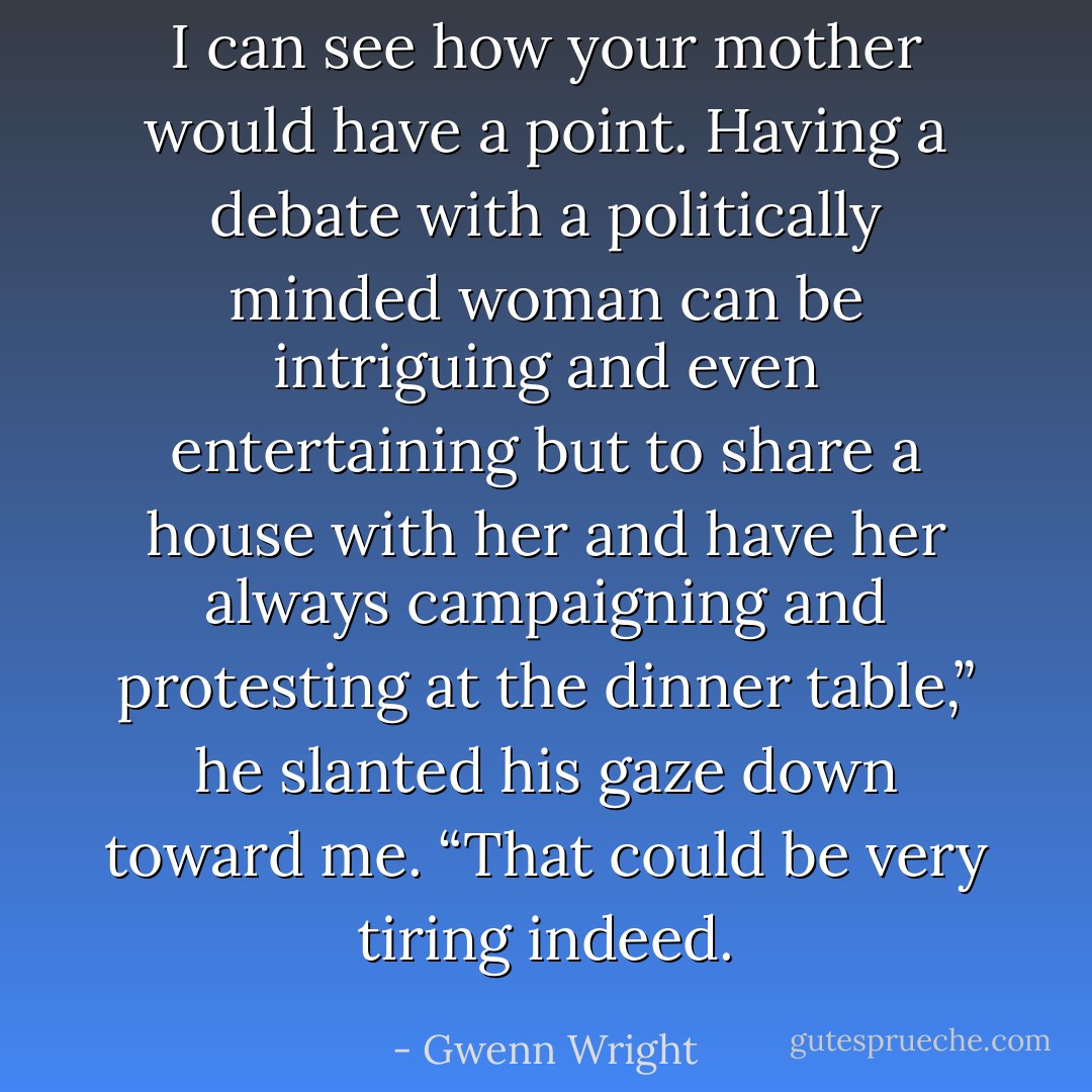 I can see how your mother would have a point. Having a debate with a politically minded woman can be intriguing and even entertaining but to share a house with her and have her always campaigning and protesting at the dinner table,” he slanted his gaze down toward me. “That could be very tiring indeed. - Gwenn Wright
