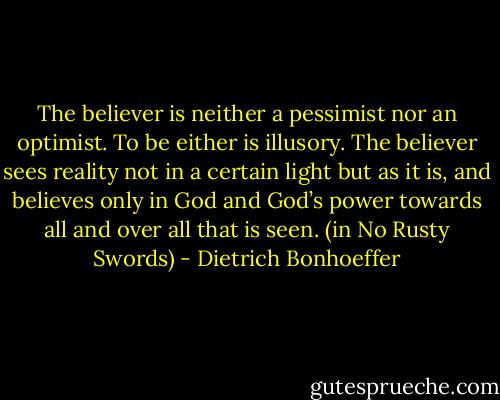The believer is neither a pessimist nor an optimist. To be either is illusory. The believer sees reality not in a certain light but as it is, and believes only in God and God’s power towards all and over all that is seen. (in No Rusty Swords) - Dietrich Bonhoeffer