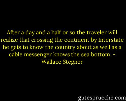 After a day and a half or so the traveler will realize that crossing the continent by Interstate he gets to know the country about as well as a cable messenger knows the sea bottom. - Wallace Stegner