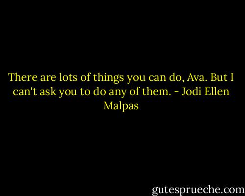 There are lots of things you can do, Ava. But I can't ask you to do any of them. - Jodi Ellen Malpas