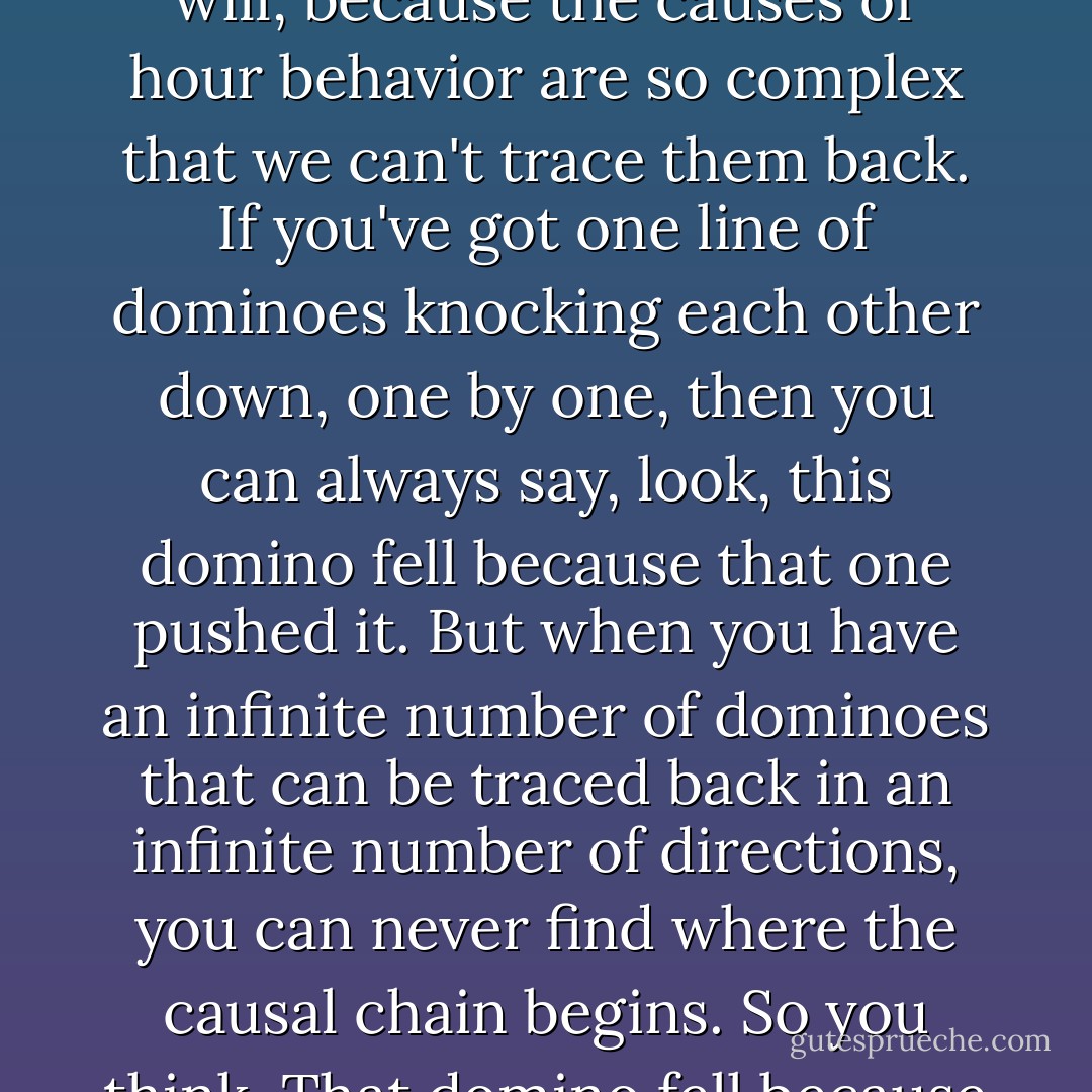 If God created our will, then he's responsible for every choice we make... So-- as I recall, the official philosophical answer is that free will doesn't exist. Only the illusion of free will, because the causes of hour behavior are so complex that we can't trace them back. If you've got one line of dominoes knocking each other down, one by one, then you can always say, look, this domino fell because that one pushed it. But when you have an infinite number of dominoes that can be traced back in an infinite number of directions, you can never find where the causal chain begins. So you think, That domino fell because it wanted to... Even if there is no such thing as free will, we have to treat each other as if there were free will in order to live together in society. - Orson Scott Card