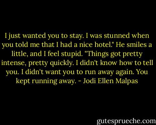 I just wanted you to stay. I was stunned when you told me that I had a nice hotel." He smiles a little, and I feel stupid. "Things got pretty intense, pretty quickly. I didn't know how to tell you. I didn't want you to run away again. You kept running away. - Jodi Ellen Malpas
