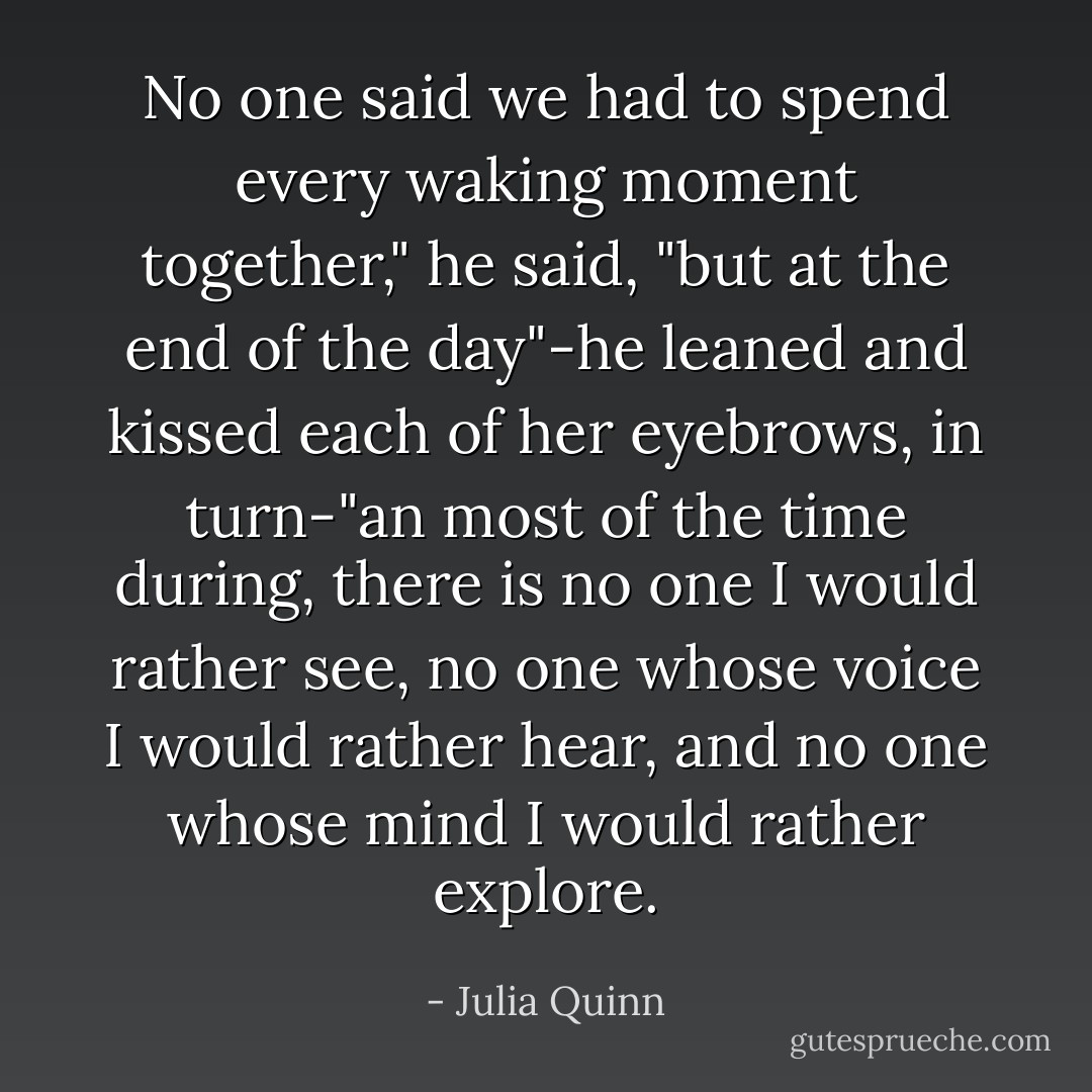 No one said we had to spend every waking moment together," he said, "but at the end of the day"-he leaned and kissed each of her eyebrows, in turn-"an most of the time during, there is no one I would rather see, no one whose voice I would rather hear, and no one whose mind I would rather explore. - Julia Quinn