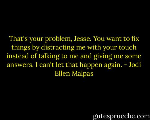 That's your problem, Jesse. You want to fix things by distracting me with your touch instead of talking to me and giving me some answers. I can't let that happen again. - Jodi Ellen Malpas