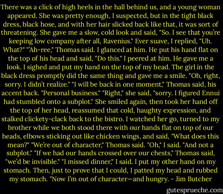 There was a click of high heels in the hall behind us, and a young woman appeared. She was pretty enough, I suspected, but in the tight black dress, black hose, and with her hair slicked back like that, it was sort of threatening. She gave me a slow, cold look and said, "So. I see that you’re keeping low company after all, Ravenius."<br />Ever suave, I replied, "Uh. What?"<br />"’Ah-ree," Thomas said.<br />I glanced at him.<br />He put his hand flat on the top of his head and said, "Do this."<br />I peered at him.<br />He gave me a look.<br />I sighed and put my hand on the top of my head.<br />The girl in the black dress promptly did the same thing and gave me a smile. "Oh, right, sorry. I didn’t realize."<br />"I will be back in one moment," Thomas said, his accent back. "Personal business."<br />"Right," she said, "sorry. I figured Ennui had stumbled onto a subplot." She smiled again, then took her hand off the top of her head, reassumed that cold, haughty expression, and stalked clickety-clack back to the bistro.<br />I watched her go, turned to my brother while we both stood there with our hands flat on top of our heads, elbows sticking out like chicken wings, and said, "What does this mean?"<br />"We’re out of character," Thomas said.<br />"Oh," I said. "And not a subplot."<br />"If we had our hands crossed over our chests," Thomas said, "we’d be invisible."<br />"I missed dinner," I said. I put my other hand on my stomach. Then, just to prove that I could, I patted my head and rubbed my stomach. "Now I’m out of character—and hungry. - Jim Butcher