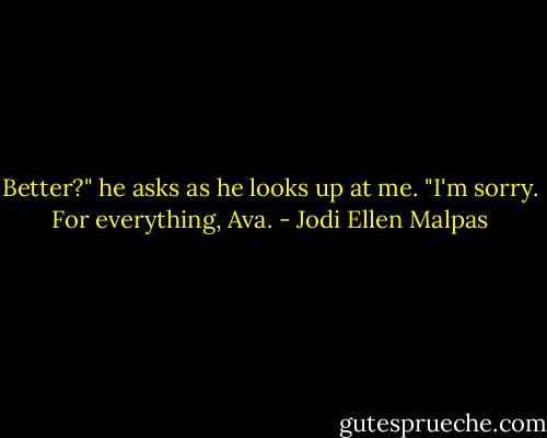 Better?" he asks as he looks up at me. "I'm sorry. For everything, Ava. - Jodi Ellen Malpas