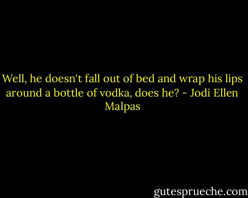 Well, he doesn't fall out of bed and wrap his lips around a bottle of vodka, does he? - Jodi Ellen Malpas