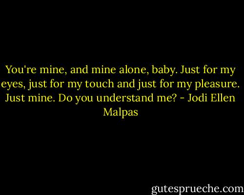You're mine, and mine alone, baby. Just for my eyes, just for my touch and just for my pleasure. Just mine. Do you understand me? - Jodi Ellen Malpas