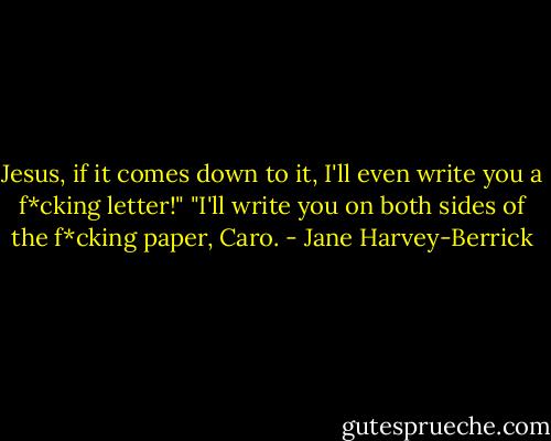 Jesus, if it comes down to it, I'll even write you a f*cking letter!"<br />"I'll write you on both sides of the f*cking paper, Caro. - Jane Harvey-Berrick