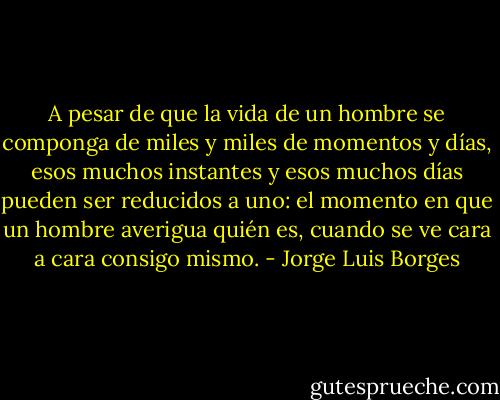 A pesar de que la vida de un hombre se componga de miles y miles de momentos y días, esos muchos instantes y esos muchos días pueden ser reducidos a uno: el momento en que un hombre averigua quién es, cuando se ve cara a cara consigo mismo. - Jorge Luis Borges