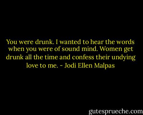 You were drunk. I wanted to hear the words when you were of sound mind. Women get drunk all the time and confess their undying love to me. - Jodi Ellen Malpas
