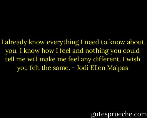 I already know everything I need to know about you. I know how I feel and nothing you could tell me will make me feel any different. I wish you felt the same. - Jodi Ellen Malpas