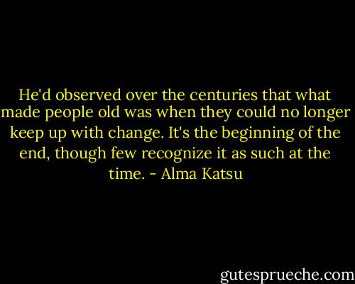 He'd observed over the centuries that what made people old was when they could no longer keep up with change. It's the beginning of the end, though few recognize it as such at the time. - Alma Katsu