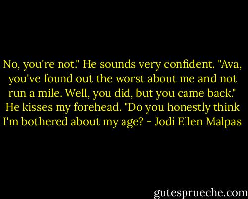 No, you're not." He sounds very confident. "Ava, you've found out the worst about me and not run a mile. Well, you did, but you came back." He kisses my forehead. "Do you honestly think I'm bothered about my age? - Jodi Ellen Malpas