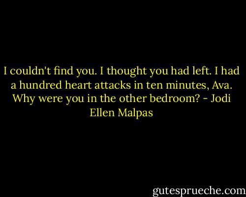 I couldn't find you. I thought you had left. I had a hundred heart attacks in ten minutes, Ava. Why were you in the other bedroom? - Jodi Ellen Malpas