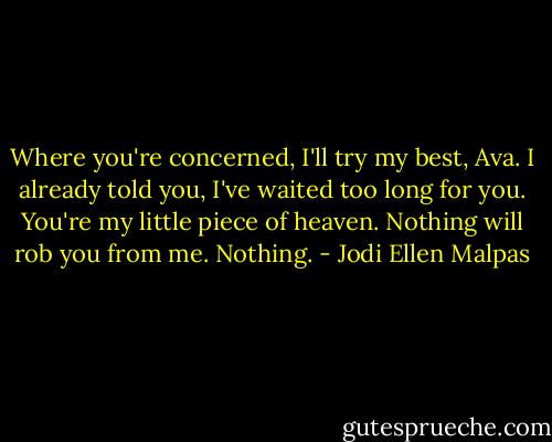 Where you're concerned, I'll try my best, Ava. I already told you, I've waited too long for you. You're my little piece of heaven. Nothing will rob you from me. Nothing. - Jodi Ellen Malpas