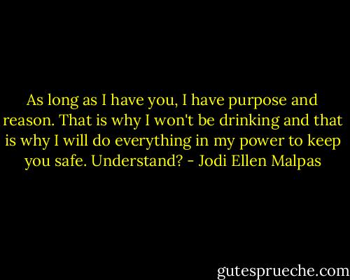 As long as I have you, I have purpose and reason. That is why I won't be drinking and that is why I will do everything in my power to keep you safe. Understand? - Jodi Ellen Malpas