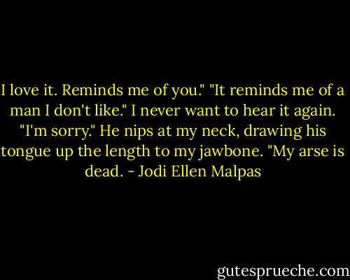 I love it. Reminds me of you." "It reminds me of a man I don't like." I never want to hear it again. "I'm sorry." He nips at my neck, drawing his tongue up the length to my jawbone. "My arse is dead. - Jodi Ellen Malpas