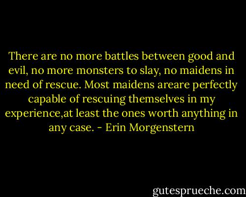 There are no more battles between good and evil, no more monsters to slay, no maidens in need of rescue. Most maidens areare perfectly capable of rescuing themselves in my experience,at least the ones worth anything in any case. - Erin Morgenstern