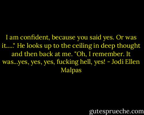 I am confident, because you said yes. Or was it....." He looks up to the ceiling in deep thought and then back at me. "Oh, I remember. It was...yes, yes, yes, fucking hell, yes! - Jodi Ellen Malpas