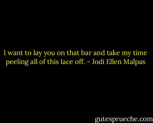I want to lay you on that bar and take my time peeling all of this lace off. - Jodi Ellen Malpas