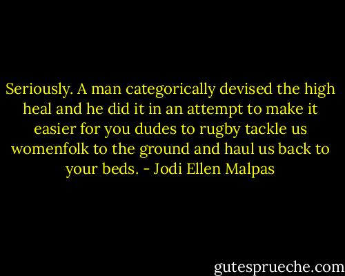 Seriously. A man categorically devised the high heal and he did it in an attempt to make it easier for you dudes to rugby tackle us womenfolk to the ground and haul us back to your beds. - Jodi Ellen Malpas