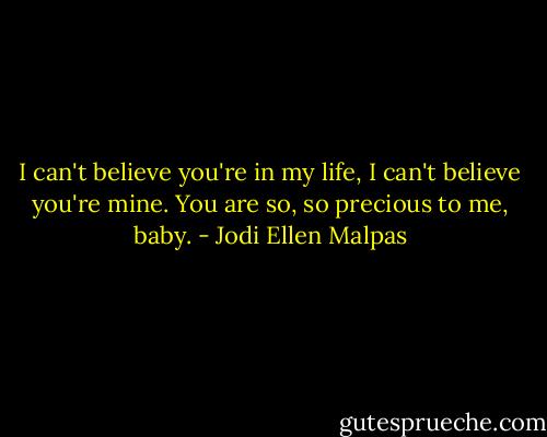 I can't believe you're in my life, I can't believe you're mine. You are so, so precious to me, baby. - Jodi Ellen Malpas