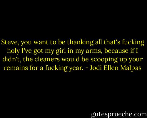 Steve, you want to be thanking all that's fucking holy I've got my girl in my arms, because if I didn't, the cleaners would be scooping up your remains for a fucking year. - Jodi Ellen Malpas