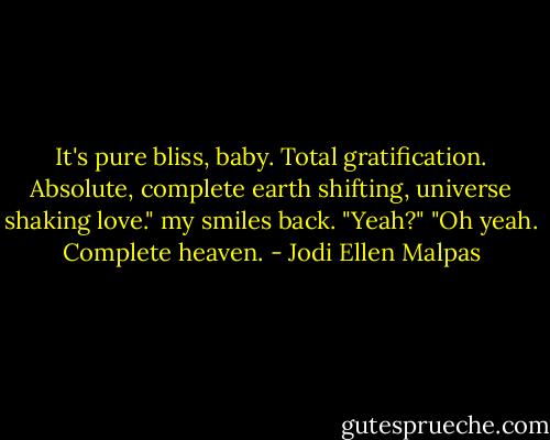 It's pure bliss, baby. Total gratification. Absolute, complete earth shifting, universe shaking love." my smiles back. "Yeah?" "Oh yeah. Complete heaven. - Jodi Ellen Malpas