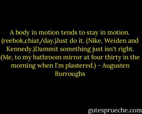A body in motion tends to stay in motion. (reebok,chiat/day.)Just do it. (Nike, Weiden and Kennedy.)Dammit something just isn't right. (Me, to my bathroom mirror at four thirty in the morning when I'm plastered.) - Augusten Burroughs