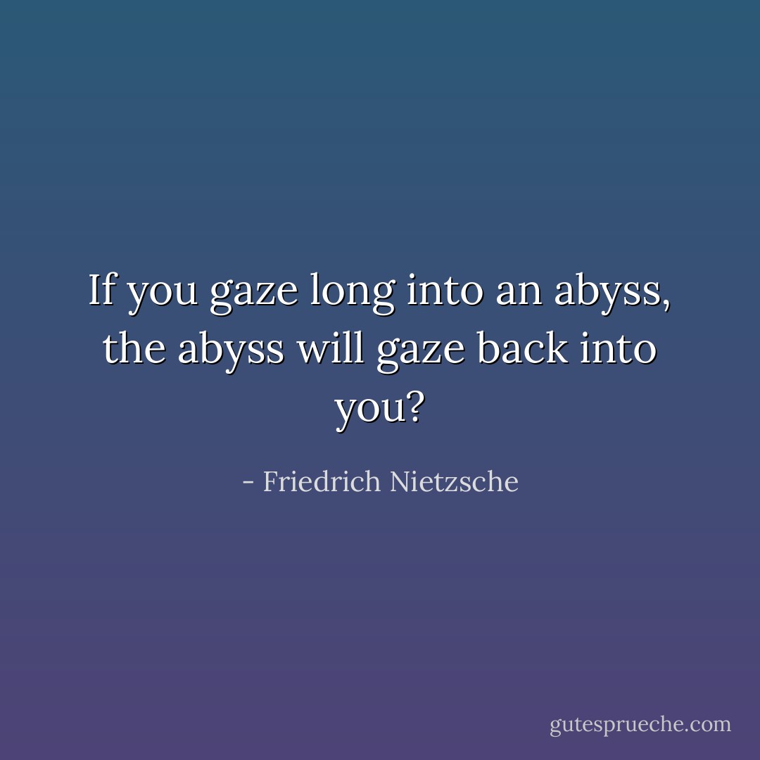 If you gaze long into an abyss, the abyss will gaze back into you? - Friedrich Nietzsche