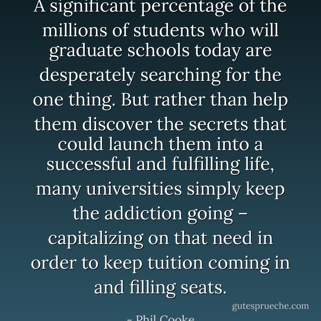 A significant percentage of the millions of students who will graduate schools today are desperately searching for the one thing. But rather than help them discover the secrets that could launch them into a successful and fulfilling life, many universities simply keep the addiction going – capitalizing on that need in order to keep tuition coming in and filling seats. - Phil Cooke