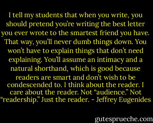 I tell my students that when you write, you should pretend you’re writing the best letter you ever wrote to the smartest friend you have. That way, you’ll never dumb things down. You won’t have to explain things that don’t need explaining. You’ll assume an intimacy and a natural shorthand, which is good because readers are smart and don’t wish to be condescended to. I think about the reader. I care about the reader. Not “audience.” Not “readership.” Just the reader. - Jeffrey Eugenides