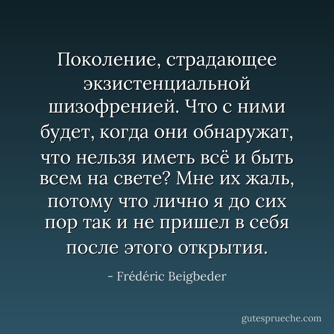 Поколение, страдающее экзистенциальной шизофренией. Что с ними будет, когда они обнаружат, что нельзя иметь всё и быть всем на свете? Мне их жаль, потому что лично я до сих пор так и не пришел в себя после этого открытия. - Frédéric Beigbeder
