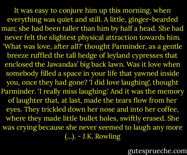 It was easy to conjure him up this morning, when everything was quiet and still. A little, ginger-bearded man; she had been taller than him by half a head. She had never felt the slightest physical attraction towards him. 'What was love, after all?' thought Parminder, as a gentle breeze ruffled the tall hedge of leyland cypresses that enclosed the Jawandas’ big<br />back lawn. Was it love when somebody filled a space in your life that yawned inside you, once they had gone?<br />'I did love laughing', thought Parminder. 'I really miss laughing.'<br />And it was the memory of laughter that, at last, made the tears flow from her eyes. They trickled down her nose and into her coffee, where they made little bullet<br />holes, swiftly erased. She was crying because she never seemed to laugh any<br />more (...). - J.K. Rowling