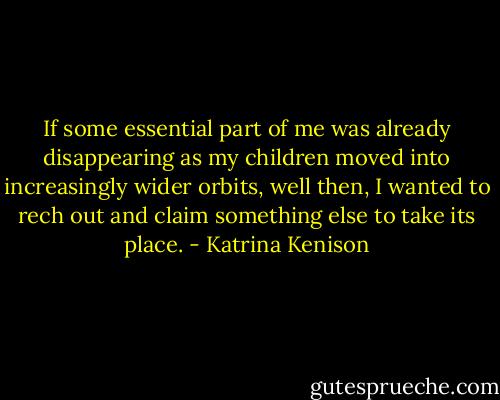 If some essential part of me was already disappearing as my children moved into increasingly wider orbits, well then, I wanted to rech out and claim something else to take its place. - Katrina Kenison