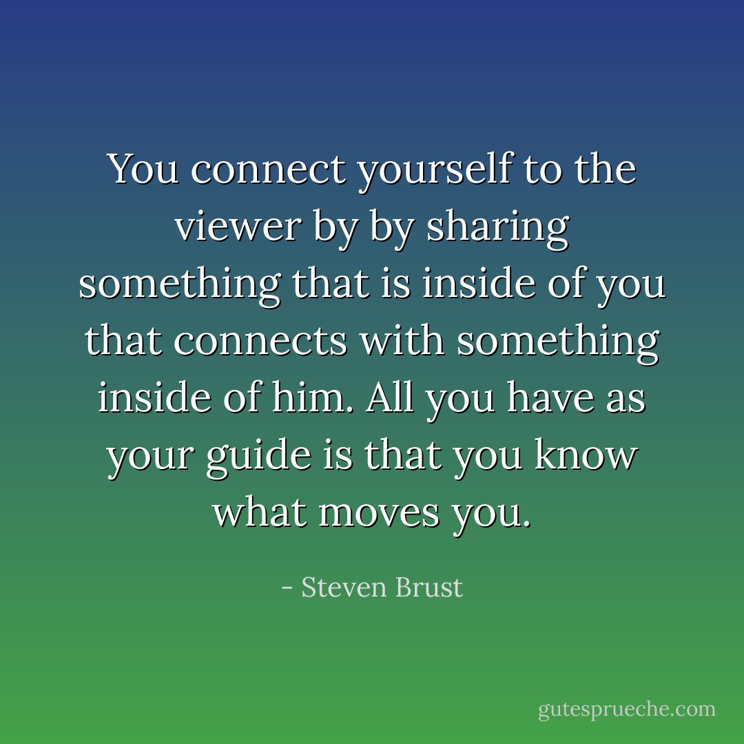 You connect yourself to the viewer by by sharing something that is inside of you that connects with something inside of him. All you have as your guide is that you know what moves you. - Steven Brust