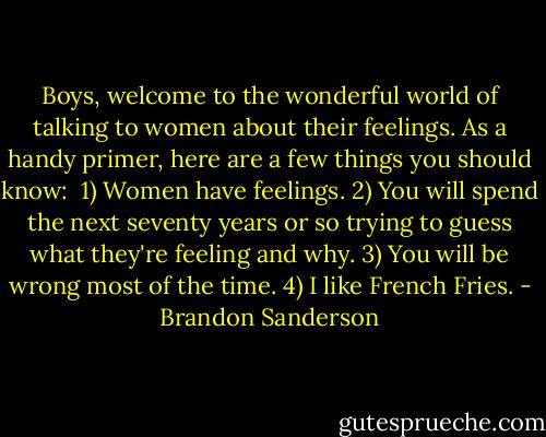 Boys, welcome to the wonderful world of talking to women about their feelings. As a handy primer, here are a few things you should know:<br /><br />1) Women have feelings.<br />2) You will spend the next seventy years or so trying to guess what they're feeling and why.<br />3) You will be wrong most of the time.<br />4) I like French Fries. - Brandon Sanderson