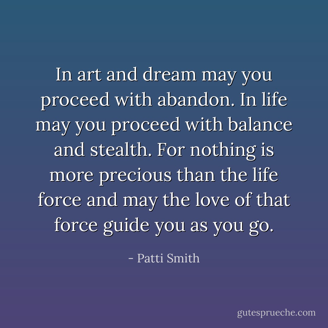 In art and dream may you proceed with abandon. In life may you proceed with balance and stealth. For nothing is more precious than the life force and may the love of that force guide you as you go. - Patti Smith