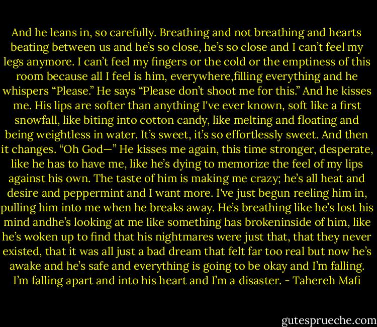 And he leans in, so carefully. Breathing<br />and not breathing and hearts beating<br />between us and he’s so close, he’s so close and I can’t feel my legs anymore. I can’t feel my fingers or the cold or the emptiness of this room because all I feel is him, everywhere,filling everything and he whispers<br />“Please.”<br />He says “Please don’t shoot me for this.”<br />And he kisses me.<br />His lips are softer than anything I've ever known, soft like a first snowfall, like biting into cotton candy, like melting and floating and being weightless in water. It’s sweet, it’s<br />so effortlessly sweet.<br />And then it changes.<br />“Oh God—”<br />He kisses me again, this time stronger,<br />desperate, like he has to have me, like he’s dying to memorize the feel of my lips against his own. The taste of him is making me crazy; he’s all heat and desire and peppermint and I want more. I've just begun reeling him in, pulling him into me when he breaks away.<br />He’s breathing like he’s lost his mind andhe’s looking at me like something has brokeninside of him, like he’s woken up to find that<br />his nightmares were just that, that they never existed, that it was all just a bad dream that felt far too real but now he’s awake and he’s safe and everything is going to be okay and<br />I’m falling.<br />I’m falling apart and into his heart and I’m a disaster. - Tahereh Mafi