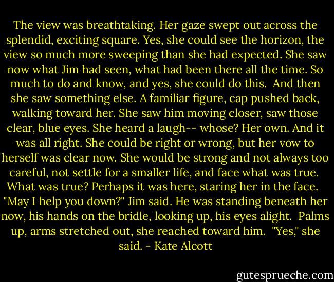 The view was breathtaking. Her gaze swept out across the splendid, exciting square. Yes, she could see the horizon, the view so much more sweeping than she had expected. She saw now what Jim had seen, what had been there all the time. So much to do and know, and yes, she could do this.<br /> And then she saw something else. A familiar figure, cap pushed back, walking toward her. She saw him moving closer, saw those clear, blue eyes. She heard a laugh-- whose? Her own. And it was all right. She could be right or wrong, but her vow to herself was clear now. She would be strong and not always too careful, not settle for a smaller life, and face what was true.<br /> What was true? Perhaps it was here, staring her in the face. <br /> "May I help you down?" Jim said. He was standing beneath her now, his hands on the bridle, looking up, his eyes alight.<br /> Palms up, arms stretched out, she reached toward him.<br /> "Yes," she said. - Kate Alcott