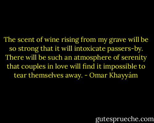 The scent of wine rising<br />from my grave will be so strong<br />that it will intoxicate passers-by.<br />There will be such an atmosphere of serenity<br />that couples in love will find it impossible<br />to tear themselves away. - Omar Khayyám