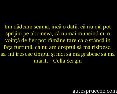 Îmi dădeam seama, încă o dată, că nu mă pot sprijini pe altcineva, că numai muncind cu o voință de fier pot rămâne tare ca o stâncă în fața furtunii, că nu am dreptul să mă risipesc, să-mi irosesc timpul și nici să mă grăbesc să mă mărit. - Cella Serghi