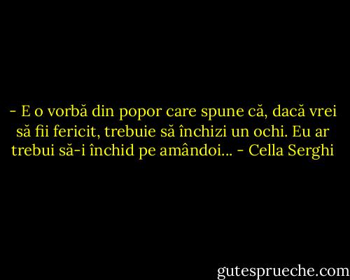 - E o vorbă din popor care spune că, dacă vrei să fii fericit, trebuie să închizi un ochi. Eu ar trebui să-i închid pe amândoi... - Cella Serghi